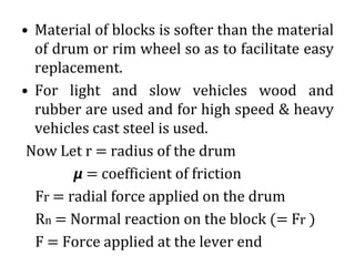 • Material of blocks is softer than the material
of drum or rim wheel so as to facilitate easy
replacement.
• For light and slow vehicles wood and
rubber are used and for high speed & heavy
vehicles cast steel is used.
Now Let r = radius of the drum
𝞵 = coefficient of friction
Fr = radial force applied on the drum
Rn = Normal reaction on the block (= Fr )
F = Force applied at the lever end
 