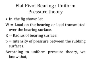 Flat Pivot Bearing : Uniform
Pressure theory
• In the fig shown let
W = Load on the bearing or load transmitted
over the bearing surface.
R = Radius of bearing surface.
p = Intensity of pressure between the rubbing
surfaces.
According to uniform pressure theory, we
know that,
 