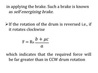 in applying the brake. Such a brake is known
as self energizing brake.
➢If the rotation of the drum is reversed i.e., if
it rotates clockwise
F = Rn
which indicates that the required force will
be far greater than in CCW drum rotation
 