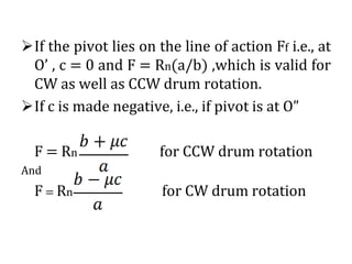 ➢If the pivot lies on the line of action Ff i.e., at
O’ , c = 0 and F = Rn(a/b) ,which is valid for
CW as well as CCW drum rotation.
➢If c is made negative, i.e., if pivot is at O”
F = Rn for CCW drum rotation
And
F = Rn for CW drum rotation
 