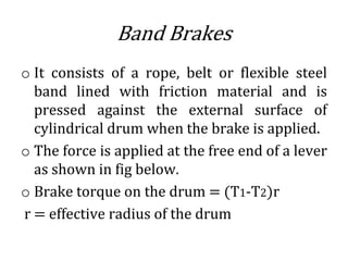 Band Brakes
o It consists of a rope, belt or flexible steel
band lined with friction material and is
pressed against the external surface of
cylindrical drum when the brake is applied.
o The force is applied at the free end of a lever
as shown in fig below.
o Brake torque on the drum = (T1-T2)r
r = effective radius of the drum
 