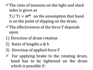 ✓The ratio of tensions on the tight and slack
sides is given as
T1/ T2 = e 𝞵θ on the assumption that band
is on the point of slipping on the drum.
✓The effectiveness of the force F depends
upon
1) Direction of drum rotation
2) Ratio of lengths a & b
3) Direction of applied force F
✓ For applying brake to the rotating drum,
band has to be tightened on the drum
which is possible if :
 