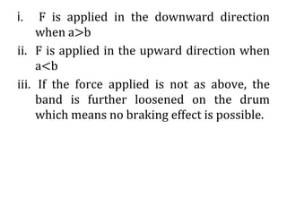 i. F is applied in the downward direction
when a>b
ii. F is applied in the upward direction when
a<b
iii. If the force applied is not as above, the
band is further loosened on the drum
which means no braking effect is possible.
 