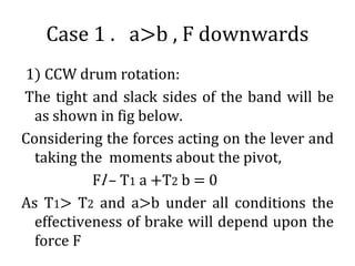 Case 1 . a>b , F downwards
1) CCW drum rotation:
The tight and slack sides of the band will be
as shown in fig below.
Considering the forces acting on the lever and
taking the moments about the pivot,
Fl – T1 a +T2 b = 0
As T1> T2 and a>b under all conditions the
effectiveness of brake will depend upon the
force F
 