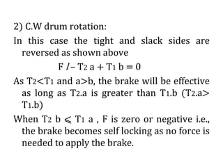 2) C.W drum rotation:
In this case the tight and slack sides are
reversed as shown above
F l – T2 a + T1 b = 0
As T2<T1 and a>b, the brake will be effective
as long as T2.a is greater than T1.b (T2.a>
T1.b)
When T2 b ⩽ T1 a , F is zero or negative i.e.,
the brake becomes self locking as no force is
needed to apply the brake.
 