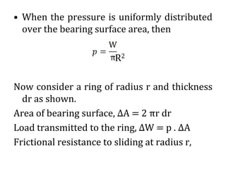 • When the pressure is uniformly distributed
over the bearing surface area, then
R2
Now consider a ring of radius r and thickness
dr as shown.
Area of bearing surface, ΔA = 2 πr dr
Load transmitted to the ring, ΔW = p . ΔA
Frictional resistance to sliding at radius r,
 