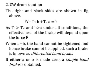 2. CW drum rotation
The tight and slack sides are shown in fig
above.
Fl – T1 b +T2 a =0
As T1> T2 and b>a under all conditions, the
effectiveness of the brake will depend upon
the force F
When a=b, the band cannot be tightened and
hence brake cannot be applied, such a brake
is known as differential band brake.
If either a or b is made zero, a simple band
brake is obtained.
 