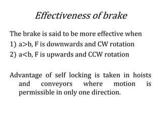 Effectiveness of brake
The brake is said to be more effective when
1) a>b, F is downwards and CW rotation
2) a<b, F is upwards and CCW rotation
Advantage of self locking is taken in hoists
and conveyors where motion is
permissible in only one direction.
 