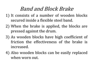 Band and Block Brake
1) It consists of a number of wooden blocks
secured inside a flexible steel band.
2) When the brake is applied, the blocks are
pressed against the drum.
3) As wooden blocks have high coefficient of
friction the effectiveness of the brake is
increased.
4) Also wooden blocks can be easily replaced
when worn out.
 