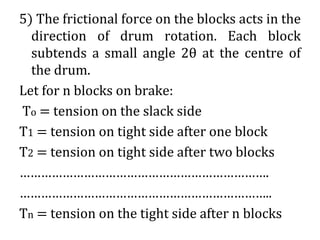 5) The frictional force on the blocks acts in the
direction of drum rotation. Each block
subtends a small angle 2θ at the centre of
the drum.
Let for n blocks on brake:
To = tension on the slack side
T1 = tension on tight side after one block
T2 = tension on tight side after two blocks
…………………………………………………………….
……………………………………………………………..
Tn = tension on the tight side after n blocks
 