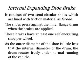 Internal Expanding Shoe Brake
It consists of two semi-circular shoes which
are lined with friction material as ferodo.
The shoes press against the inner flange drum
when the brakes are applied.
These brakes have at least one self energizing
shoe per wheel.
As the outer diameter of the shoe is little less
that the internal diameter of the drum, the
drum rotates freely under normal running
of the vehicle.
 