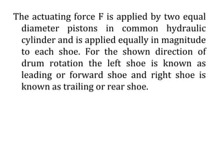 The actuating force F is applied by two equal
diameter pistons in common hydraulic
cylinder and is applied equally in magnitude
to each shoe. For the shown direction of
drum rotation the left shoe is known as
leading or forward shoe and right shoe is
known as trailing or rear shoe.
 