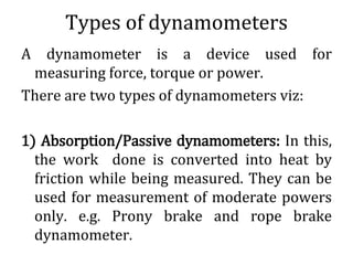 Types of dynamometers
A dynamometer is a device used for
measuring force, torque or power.
There are two types of dynamometers viz:
1) Absorption/Passive dynamometers: In this,
the work done is converted into heat by
friction while being measured. They can be
used for measurement of moderate powers
only. e.g. Prony brake and rope brake
dynamometer.
 