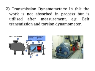 2) Transmission Dynamometers: In this the
work is not absorbed in process but is
utilised after measurement, e.g. Belt
transmission and torsion dynamometer.
 
