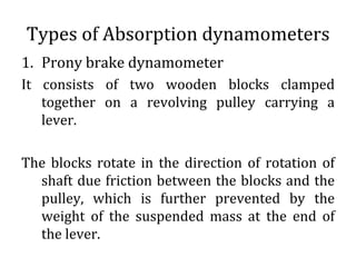 Types of Absorption dynamometers
1. Prony brake dynamometer
It consists of two wooden blocks clamped
together on a revolving pulley carrying a
lever.
The blocks rotate in the direction of rotation of
shaft due friction between the blocks and the
pulley, which is further prevented by the
weight of the suspended mass at the end of
the lever.
 