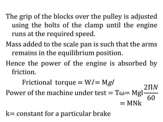 The grip of the blocks over the pulley is adjusted
using the bolts of the clamp until the engine
runs at the required speed.
Mass added to the scale pan is such that the arms
remains in the equilibrium position.
Hence the power of the engine is absorbed by
friction.
Frictional torque = Wl = Mgl
Power of the machine under test = Tω= Mgl
= MNk
k= constant for a particular brake
 