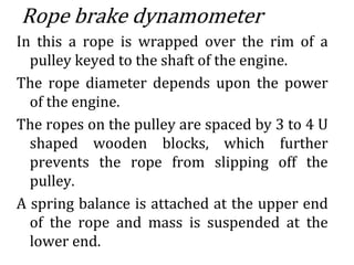 Rope brake dynamometer
In this a rope is wrapped over the rim of a
pulley keyed to the shaft of the engine.
The rope diameter depends upon the power
of the engine.
The ropes on the pulley are spaced by 3 to 4 U
shaped wooden blocks, which further
prevents the rope from slipping off the
pulley.
A spring balance is attached at the upper end
of the rope and mass is suspended at the
lower end.
 