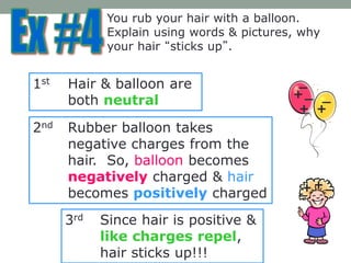 You rub your hair with a balloon.
Explain using words & pictures, why
your hair “sticks up”.
1st Hair & balloon are
both neutral
2nd Rubber balloon takes
negative charges from the
hair. So, balloon becomes
negatively charged & hair
becomes positively charged
3rd Since hair is positive &
like charges repel,
hair sticks up!!!
+
+
++
+
_ _
_
_
_
 