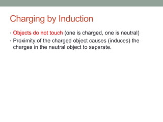 Charging by Induction
• Objects do not touch (one is charged, one is neutral)
• Proximity of the charged object causes (induces) the
charges in the neutral object to separate.
 