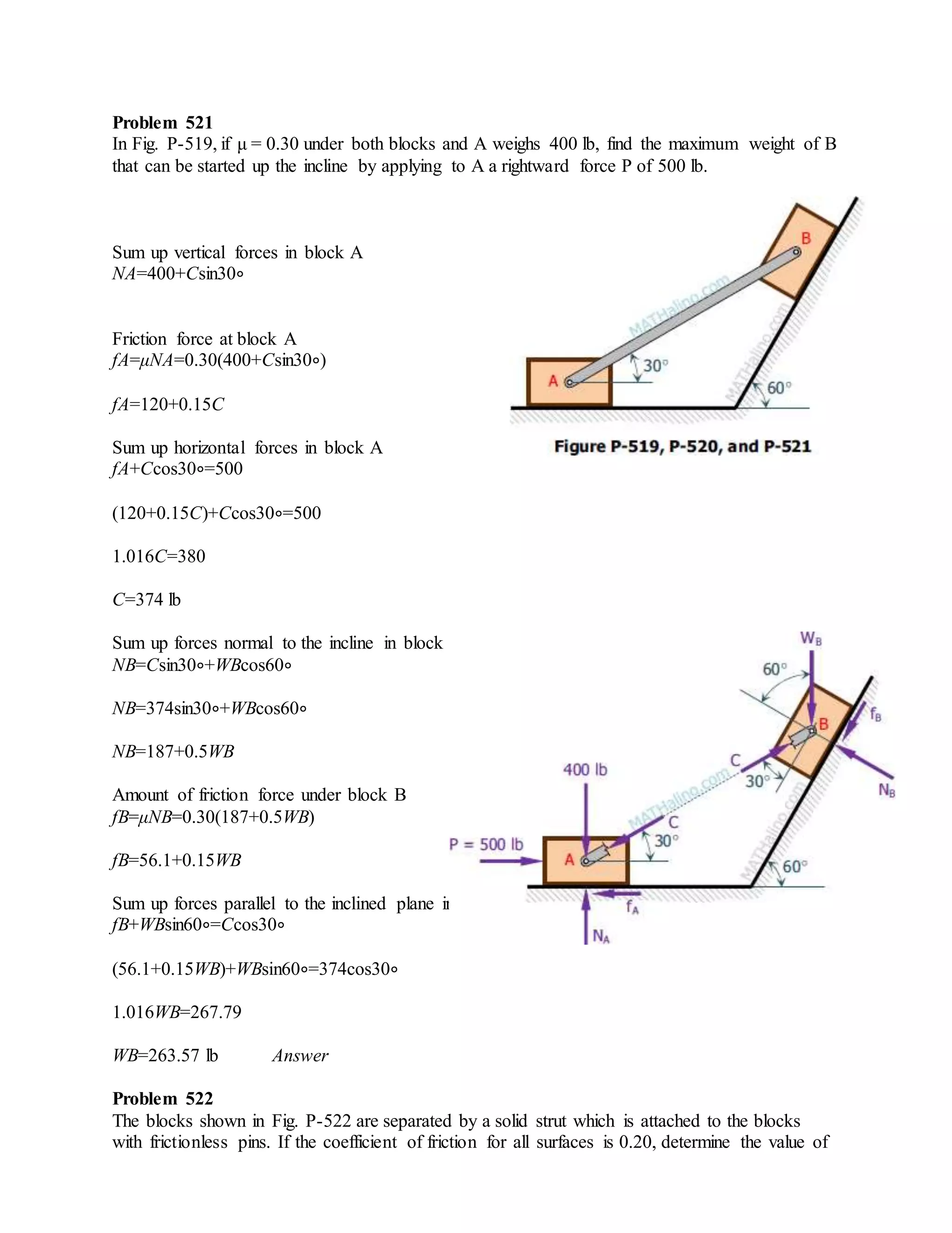 Problem 521
In Fig. P-519, if μ = 0.30 under both blocks and A weighs 400 lb, find the maximum weight of B
that can be started up the incline by applying to A a rightward force P of 500 lb.
Sum up vertical forces in block A
NA=400+Csin30∘
Friction force at block A
fA=μNA=0.30(400+Csin30∘)
fA=120+0.15C
Sum up horizontal forces in block A
fA+Ccos30∘=500
(120+0.15C)+Ccos30∘=500
1.016C=380
C=374 lb
Sum up forces normal to the incline in block B
NB=Csin30∘+WBcos60∘
NB=374sin30∘+WBcos60∘
NB=187+0.5WB
Amount of friction force under block B
fB=μNB=0.30(187+0.5WB)
fB=56.1+0.15WB
Sum up forces parallel to the inclined plane in block B
fB+WBsin60∘=Ccos30∘
(56.1+0.15WB)+WBsin60∘=374cos30∘
1.016WB=267.79
WB=263.57 lb Answer
Problem 522
The blocks shown in Fig. P-522 are separated by a solid strut which is attached to the blocks
with frictionless pins. If the coefficient of friction for all surfaces is 0.20, determine the value of
 
