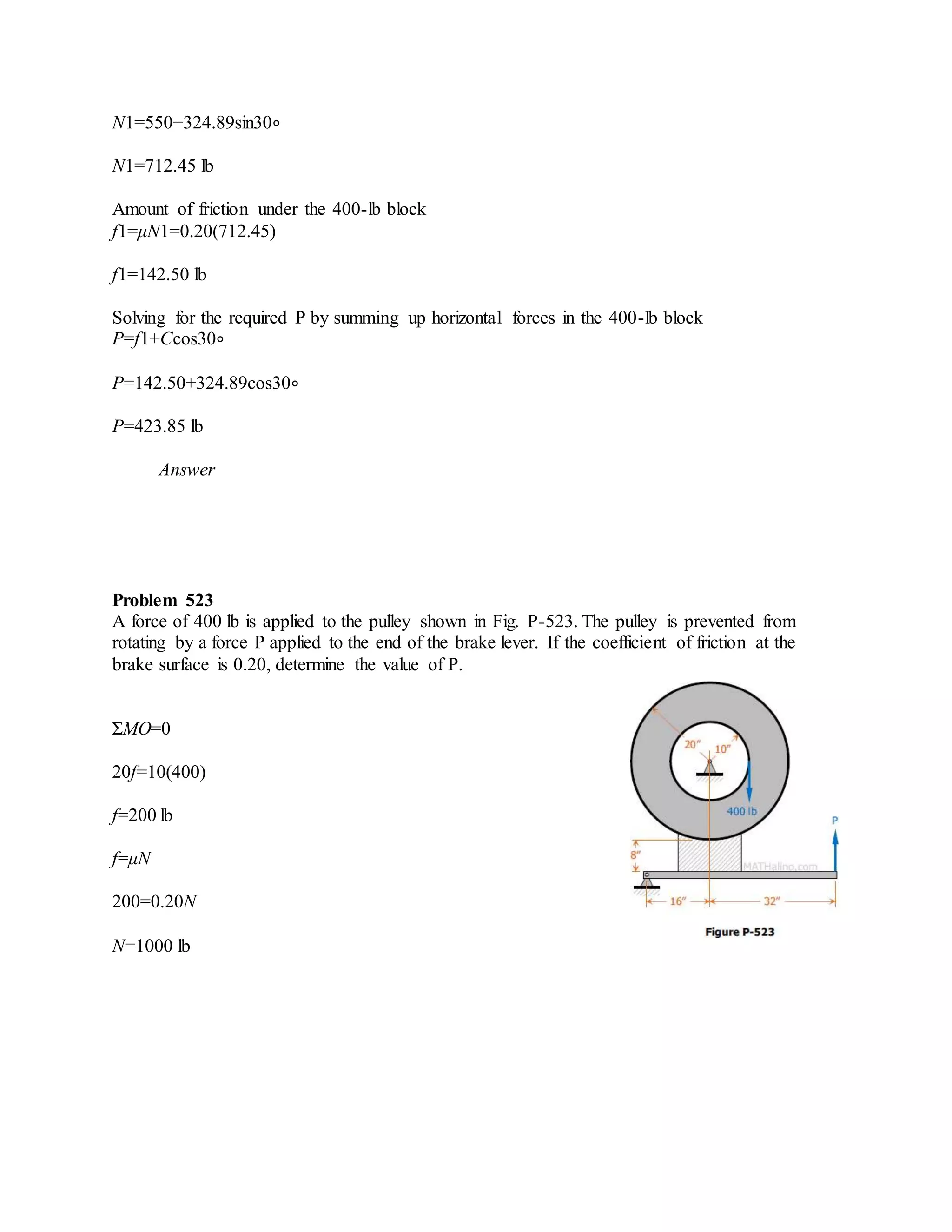 N1=550+324.89sin30∘
N1=712.45 lb
Amount of friction under the 400-lb block
f1=μN1=0.20(712.45)
f1=142.50 lb
Solving for the required P by summing up horizontal forces in the 400-lb block
P=f1+Ccos30∘
P=142.50+324.89cos30∘
P=423.85 lb
Answer
Problem 523
A force of 400 lb is applied to the pulley shown in Fig. P-523. The pulley is prevented from
rotating by a force P applied to the end of the brake lever. If the coefficient of friction at the
brake surface is 0.20, determine the value of P.
ΣMO=0
20f=10(400)
f=200 lb
f=μN
200=0.20N
N=1000 lb
 