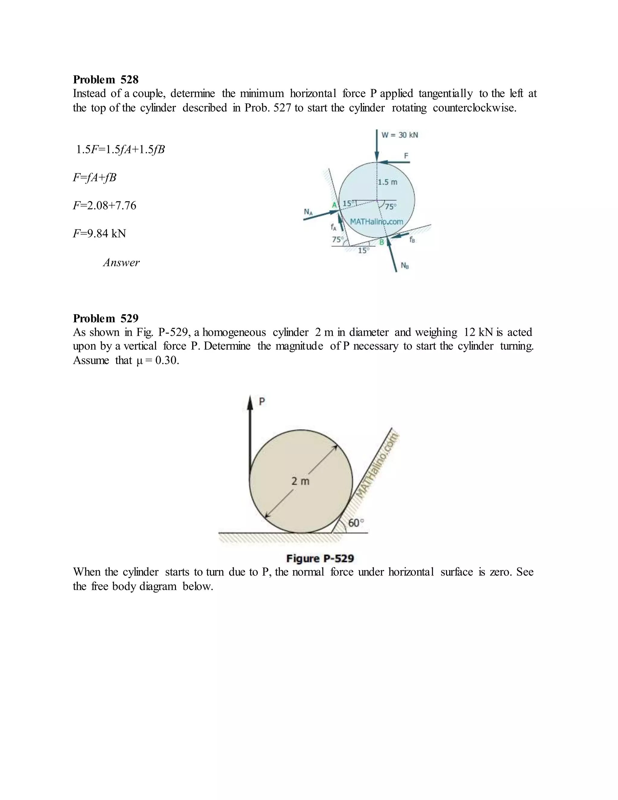 Problem 528
Instead of a couple, determine the minimum horizontal force P applied tangentially to the left at
the top of the cylinder described in Prob. 527 to start the cylinder rotating counterclockwise.
1.5F=1.5fA+1.5fB
F=fA+fB
F=2.08+7.76
F=9.84 kN
Answer
Problem 529
As shown in Fig. P-529, a homogeneous cylinder 2 m in diameter and weighing 12 kN is acted
upon by a vertical force P. Determine the magnitude of P necessary to start the cylinder turning.
Assume that μ = 0.30.
When the cylinder starts to turn due to P, the normal force under horizontal surface is zero. See
the free body diagram below.
 