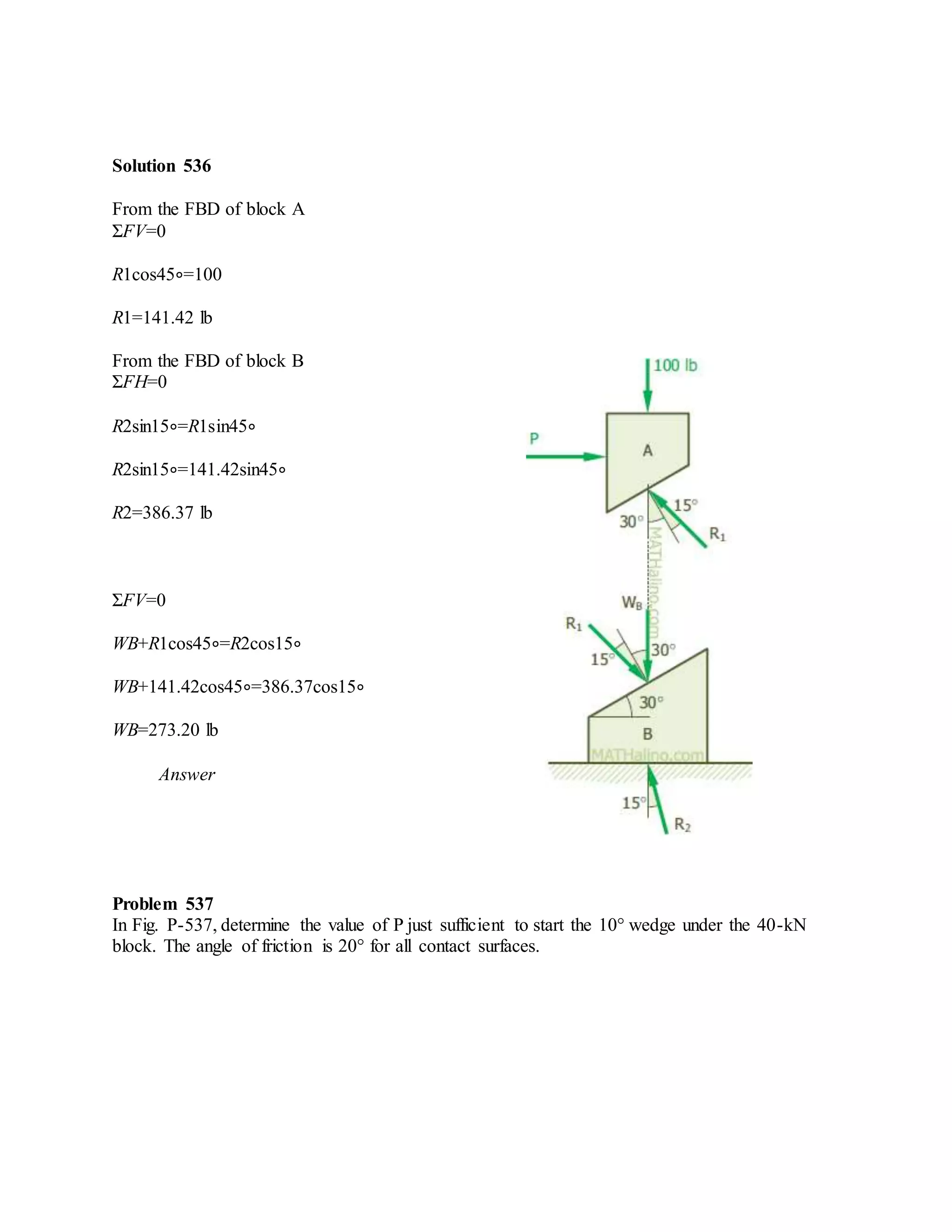 Solution 536
From the FBD of block A
ΣFV=0
R1cos45∘=100
R1=141.42 lb
From the FBD of block B
ΣFH=0
R2sin15∘=R1sin45∘
R2sin15∘=141.42sin45∘
R2=386.37 lb
ΣFV=0
WB+R1cos45∘=R2cos15∘
WB+141.42cos45∘=386.37cos15∘
WB=273.20 lb
Answer
Problem 537
In Fig. P-537, determine the value of P just sufficient to start the 10° wedge under the 40-kN
block. The angle of friction is 20° for all contact surfaces.
 