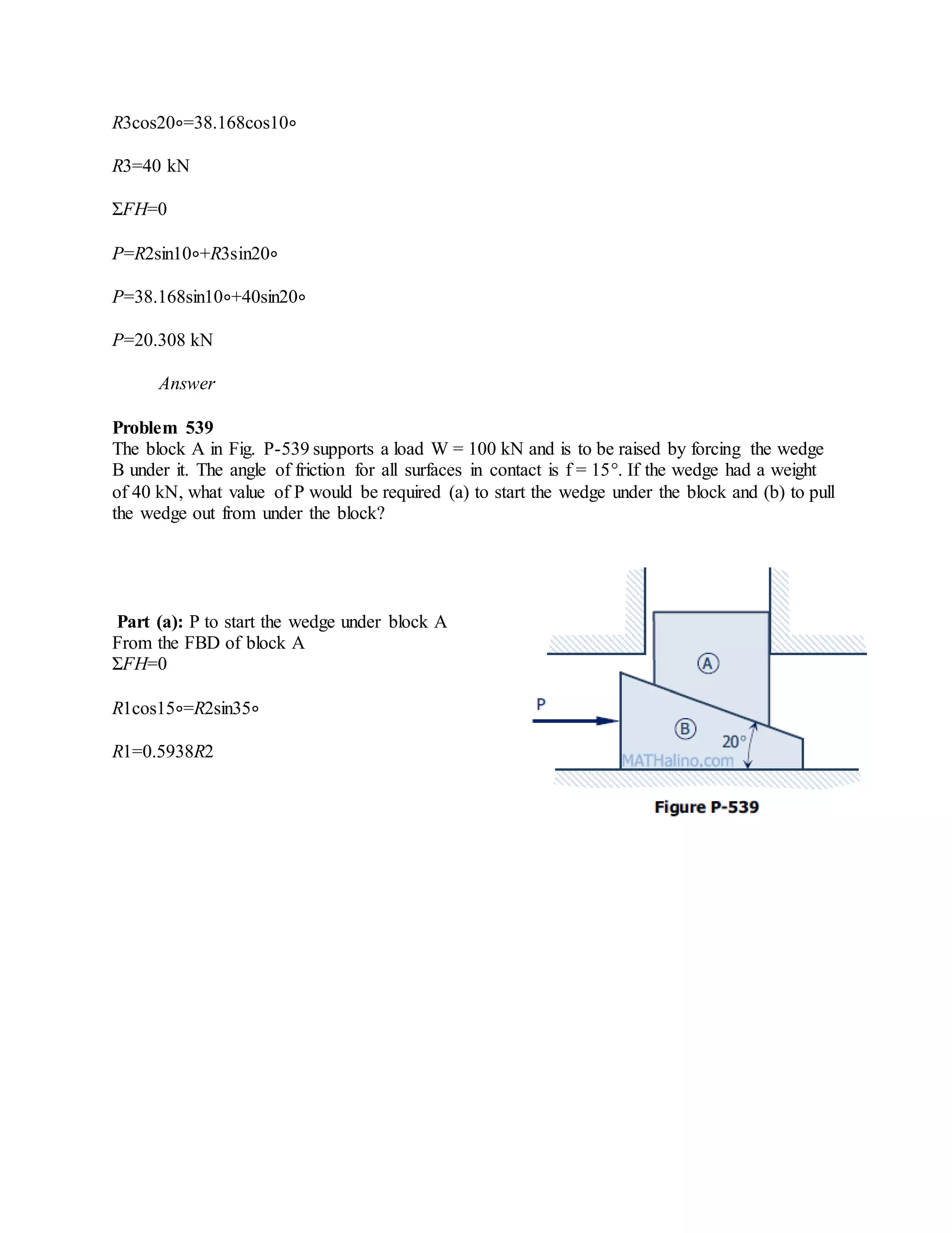 R3cos20∘=38.168cos10∘
R3=40 kN
ΣFH=0
P=R2sin10∘+R3sin20∘
P=38.168sin10∘+40sin20∘
P=20.308 kN
Answer
Problem 539
The block A in Fig. P-539 supports a load W = 100 kN and is to be raised by forcing the wedge
B under it. The angle of friction for all surfaces in contact is f = 15°. If the wedge had a weight
of 40 kN, what value of P would be required (a) to start the wedge under the block and (b) to pull
the wedge out from under the block?
Part (a): P to start the wedge under block A
From the FBD of block A
ΣFH=0
R1cos15∘=R2sin35∘
R1=0.5938R2
 