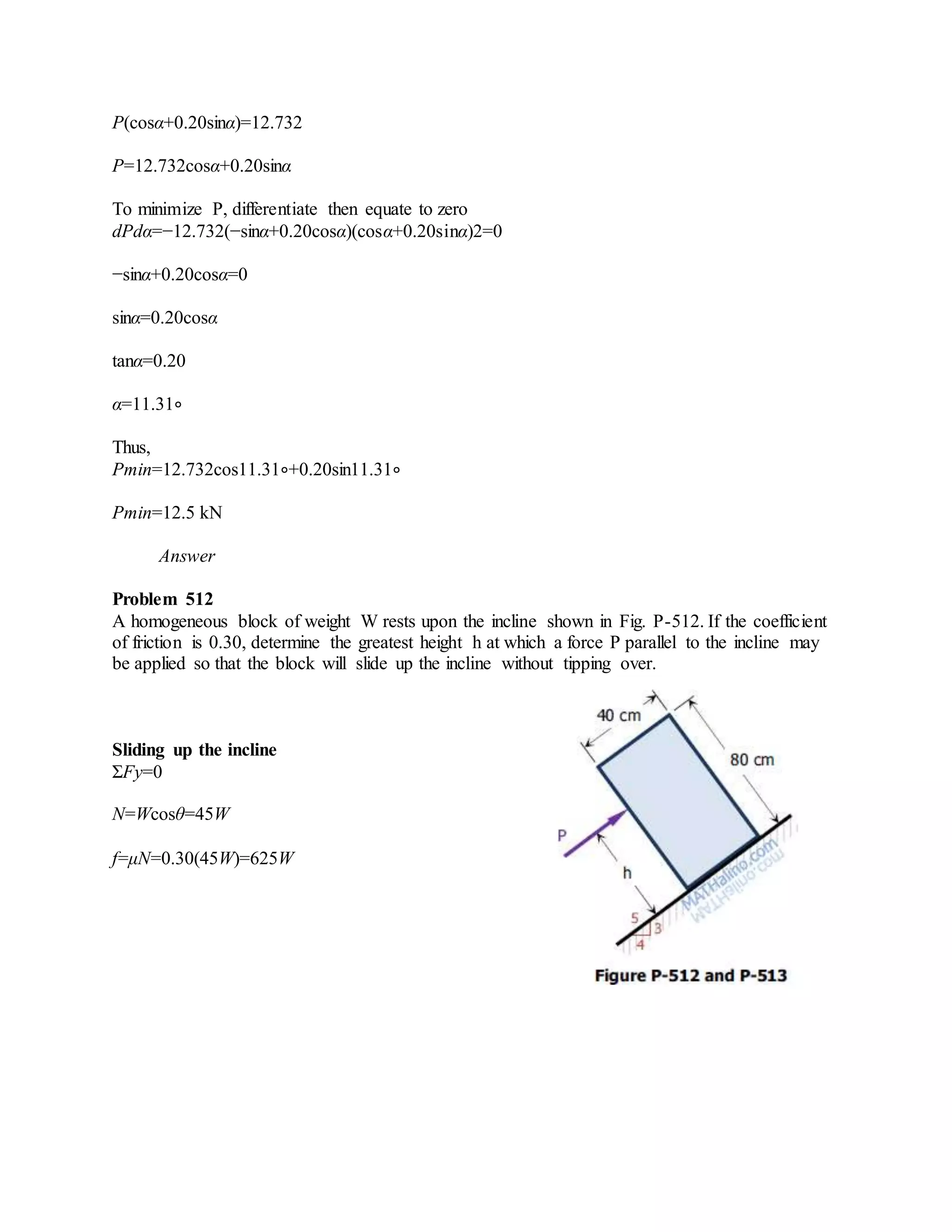 P(cosα+0.20sinα)=12.732
P=12.732cosα+0.20sinα
To minimize P, differentiate then equate to zero
dPdα=−12.732(−sinα+0.20cosα)(cosα+0.20sinα)2=0
−sinα+0.20cosα=0
sinα=0.20cosα
tanα=0.20
α=11.31∘
Thus,
Pmin=12.732cos11.31∘+0.20sin11.31∘
Pmin=12.5 kN
Answer
Problem 512
A homogeneous block of weight W rests upon the incline shown in Fig. P-512. If the coefficient
of friction is 0.30, determine the greatest height h at which a force P parallel to the incline may
be applied so that the block will slide up the incline without tipping over.
Sliding up the incline
ΣFy=0
N=Wcosθ=45W
f=μN=0.30(45W)=625W
 