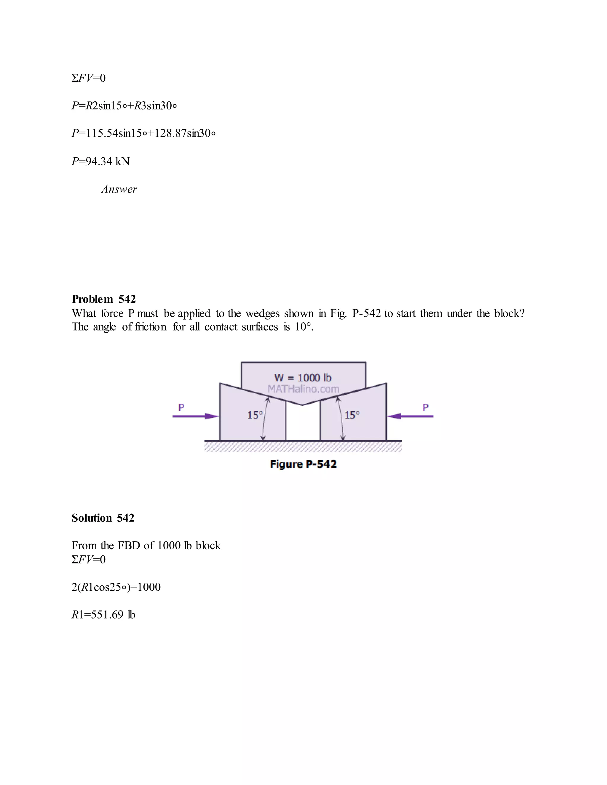 ΣFV=0
P=R2sin15∘+R3sin30∘
P=115.54sin15∘+128.87sin30∘
P=94.34 kN
Answer
Problem 542
What force P must be applied to the wedges shown in Fig. P-542 to start them under the block?
The angle of friction for all contact surfaces is 10°.
Solution 542
From the FBD of 1000 lb block
ΣFV=0
2(R1cos25∘)=1000
R1=551.69 lb
 