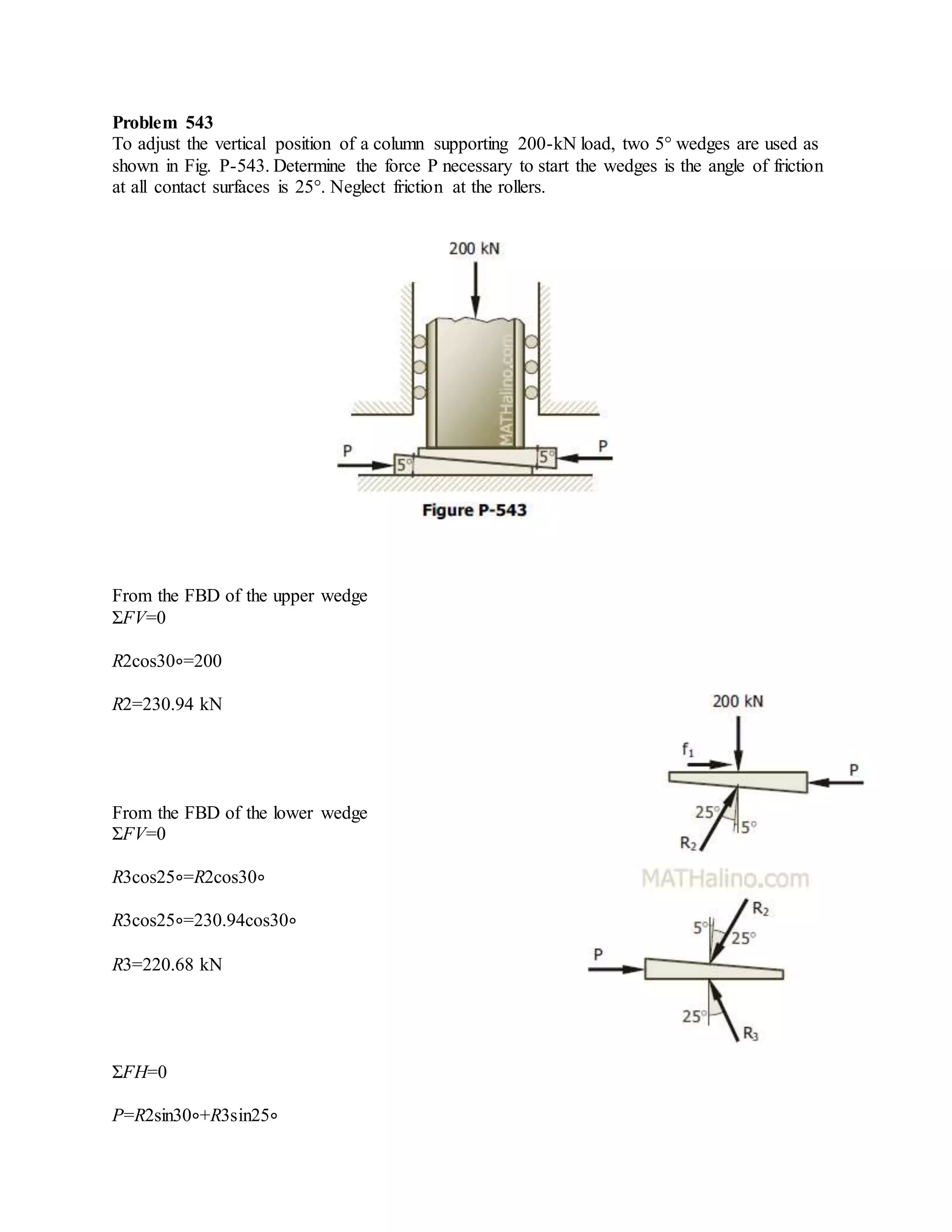 Problem 543
To adjust the vertical position of a column supporting 200-kN load, two 5° wedges are used as
shown in Fig. P-543. Determine the force P necessary to start the wedges is the angle of friction
at all contact surfaces is 25°. Neglect friction at the rollers.
From the FBD of the upper wedge
ΣFV=0
R2cos30∘=200
R2=230.94 kN
From the FBD of the lower wedge
ΣFV=0
R3cos25∘=R2cos30∘
R3cos25∘=230.94cos30∘
R3=220.68 kN
ΣFH=0
P=R2sin30∘+R3sin25∘
 