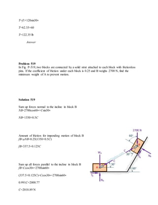 T=f1+120sin30∘
T=62.35+60
T=122.35 lb
Answer
Problem 519
In Fig. P-519, two blocks are connected by a solid strut attached to each block with frictionless
pins. If the coefficient of friction under each block is 0.25 and B weighs 2700 N, find the
minimum weight of A to prevent motion.
Solution 519
Sum up forces normal to the incline in block B
NB=2700cos60∘+Csin30∘
NB=1350+0.5C
Amount of friction for impending motion of block B
fB=μNB=0.25(1350+0.5C)
fB=337.5+0.125C
Sum up all forces parallel to the incline in block B
fB+Ccos30∘=2700sin60∘
(337.5+0.125C)+Ccos30∘=2700sin60∘
0.991C=2000.77
C=2018.89 N
 
