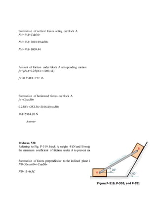 Summation of vertical forces acting on block A
NA=WA+Csin30∘
NA=WA+2018.89sin30∘
NA=WA+1009.44
Amount of friction under block A at impending motion
fA=μNA=0.25(WA+1009.44)
fA=0.25WA+252.36
Summation of horizontal forces on block A
fA=Ccos30∘
0.25WA+252.36=2018.89cos30∘
WA=5984.20 N
Answer
Problem 520
Referring to Fig. P-519, block A weighs 4 kN and B weighs 3 kN. If μ = 0.20 under B, compute
the minimum coefficient of friction under A to prevent motion.
Summation of forces perpendicular to the inclined plane in block B
NB=30cos60∘+Csin30∘
NB=15+0.5C
 