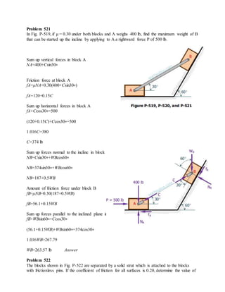 Problem 521
In Fig. P-519, if μ = 0.30 under both blocks and A weighs 400 lb, find the maximum weight of B
that can be started up the incline by applying to A a rightward force P of 500 lb.
Sum up vertical forces in block A
NA=400+Csin30∘
Friction force at block A
fA=μNA=0.30(400+Csin30∘)
fA=120+0.15C
Sum up horizontal forces in block A
fA+Ccos30∘=500
(120+0.15C)+Ccos30∘=500
1.016C=380
C=374 lb
Sum up forces normal to the incline in block B
NB=Csin30∘+WBcos60∘
NB=374sin30∘+WBcos60∘
NB=187+0.5WB
Amount of friction force under block B
fB=μNB=0.30(187+0.5WB)
fB=56.1+0.15WB
Sum up forces parallel to the inclined plane in block B
fB+WBsin60∘=Ccos30∘
(56.1+0.15WB)+WBsin60∘=374cos30∘
1.016WB=267.79
WB=263.57 lb Answer
Problem 522
The blocks shown in Fig. P-522 are separated by a solid strut which is attached to the blocks
with frictionless pins. If the coefficient of friction for all surfaces is 0.20, determine the value of
 