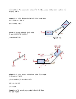 horizontal force P to cause motion to impend to the right. Assume that the strut is a uniform rod
weighing 300 lb.
Summation of forces normal to the incline in the 200-lb block
N2=350cos45∘+Ccos75∘
N2=247.49+0.2588C
Amount of friction under the 200-lb block
f2=μN2=0.20(247.49+0.2588C)
f2=49.498+0.0518C
Summation of forces parallel to the incline in the 200-lb block
f2+350sin45∘=Csin75∘
(49.498+0.0518C)+350sin45∘=Csin75∘
0.9141C=296.985
C=324.89 lb
Summation of all vertical forces acting in the 400-lb block
N1=550+Csin30∘
 