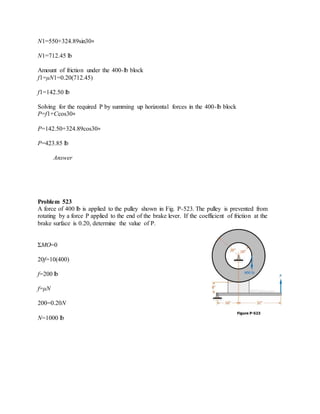 N1=550+324.89sin30∘
N1=712.45 lb
Amount of friction under the 400-lb block
f1=μN1=0.20(712.45)
f1=142.50 lb
Solving for the required P by summing up horizontal forces in the 400-lb block
P=f1+Ccos30∘
P=142.50+324.89cos30∘
P=423.85 lb
Answer
Problem 523
A force of 400 lb is applied to the pulley shown in Fig. P-523. The pulley is prevented from
rotating by a force P applied to the end of the brake lever. If the coefficient of friction at the
brake surface is 0.20, determine the value of P.
ΣMO=0
20f=10(400)
f=200 lb
f=μN
200=0.20N
N=1000 lb
 
