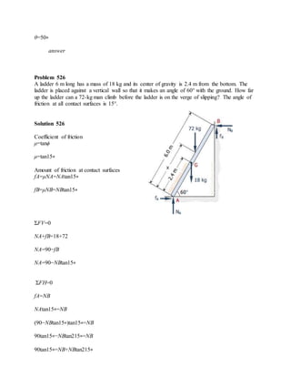 θ=50∘
answer
Problem 526
A ladder 6 m long has a mass of 18 kg and its center of gravity is 2.4 m from the bottom. The
ladder is placed against a vertical wall so that it makes an angle of 60° with the ground. How far
up the ladder can a 72-kg man climb before the ladder is on the verge of slipping? The angle of
friction at all contact surfaces is 15°.
Solution 526
Coefficient of friction
μ=tanϕ
μ=tan15∘
Amount of friction at contact surfaces
fA=μNA=NAtan15∘
fB=μNB=NBtan15∘
ΣFV=0
NA+fB=18+72
NA=90−fB
NA=90−NBtan15∘
ΣFH=0
fA=NB
NAtan15∘=NB
(90−NBtan15∘)tan15∘=NB
90tan15∘−NBtan215∘=NB
90tan15∘=NB+NBtan215∘
 