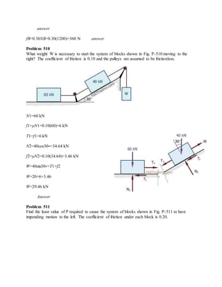 answer
fB=0.30NB=0.30(1200)=360 N answer
Problem 510
What weight W is necessary to start the system of blocks shown in Fig. P-510 moving to the
right? The coefficient of friction is 0.10 and the pulleys are assumed to be frictionless.
N1=60 kN
f1=μN1=0.10(60)=6 kN
T1=f1=6 kN
N2=40cos30∘=34.64 kN
f2=μN2=0.10(34.64)=3.46 kN
W=40sin30∘+T1+f2
W=20+6+3.46
W=29.46 kN
Answer
Problem 511
Find the least value of P required to cause the system of blocks shown in Fig. P-511 to have
impending motion to the left. The coefficient of friction under each block is 0.20.
 