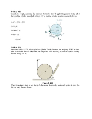 Problem 528
Instead of a couple, determine the minimum horizontal force P applied tangentially to the left at
the top of the cylinder described in Prob. 527 to start the cylinder rotating counterclockwise.
1.5F=1.5fA+1.5fB
F=fA+fB
F=2.08+7.76
F=9.84 kN
Answer
Problem 529
As shown in Fig. P-529, a homogeneous cylinder 2 m in diameter and weighing 12 kN is acted
upon by a vertical force P. Determine the magnitude of P necessary to start the cylinder turning.
Assume that μ = 0.30.
When the cylinder starts to turn due to P, the normal force under horizontal surface is zero. See
the free body diagram below.
 