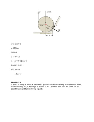 x=(1)(sin60∘)
x=123√ m
ΣMA=0
(1+x)P=12x
(1+123√)P=12(123√)
1.866P=10.392
P=5.569 kN
Answer
Problem 530
A plank 10 ft long is placed in a horizontal position with its ends resting on two inclined planes,
as shown in Fig. P-530. The angle of friction is 20°. Determine how close the load P can be
placed to each end before slipping impends.
 