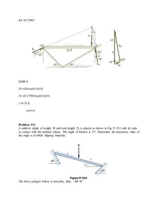 RA=0.1798P
ΣMB=0
Py=(RAcos65∘)(10)
Py=(0.1798Pcos65∘)(10)
y=0.76 ft
answer
Problem 531
A uniform plank of weight W and total length 2L is placed as shown in Fig. P-531 with its ends
in contact with the inclined planes. The angle of friction is 15°. Determine the maximum value of
the angle α at which slipping impends.
The force polygon below is isosceles, thus, RB=W
 