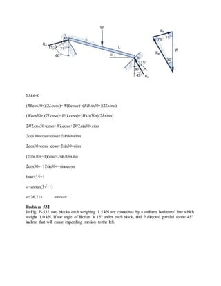 ΣMA=0
(RBcos30∘)(2Lcosα)=W(Lcosα)+(RBsin30∘)(2Lsinα)
(Wcos30∘)(2Lcosα)=W(Lcosα)+(Wsin30∘)(2Lsinα)
2WLcos30∘cosα=WLcosα+2WLsin30∘sinα
2cos30∘cosα=cosα+2sin30∘sinα
2cos30∘cosα−cosα=2sin30∘sinα
(2cos30∘−1)cosα=2sin30∘sinα
2cos30∘−12sin30∘=sinαcosα
tanα=3√−1
α=arctan(3√−1)
α=36.21∘ answer
Problem 532
In Fig. P-532, two blocks each weighing 1.5 kN are connected by a uniform horizontal bar which
weighs 1.0 kN. If the angle of friction is 15° under each block, find P directed parallel to the 45°
incline that will cause impending motion to the left.
 