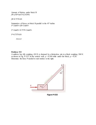 Amount of friction under block B
fB=μNB=tan15∘(2.8284)
fB=0.7578 kN
Summation of forces on block B parallel to the 45° incline
P+2sin45∘=fB+Csin45∘
P+2sin45∘=0.7578+2sin45∘
P=0.7578 kN
Answer
Problem 533
A uniform bar AB, weighing 424 N, is fastened by a frictionless pin to a block weighing 200 N
as shown in Fig. P-533. At the vertical wall, μ = 0.268 while under the block, μ = 0.20.
Determine the force P needed to start motion to the right.
 