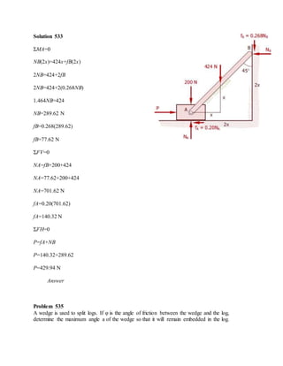 Solution 533
ΣMA=0
NB(2x)=424x+fB(2x)
2NB=424+2fB
2NB=424+2(0.268NB)
1.464NB=424
NB=289.62 N
fB=0.268(289.62)
fB=77.62 N
ΣFV=0
NA=fB+200+424
NA=77.62+200+424
NA=701.62 N
fA=0.20(701.62)
fA=140.32 N
ΣFH=0
P=fA+NB
P=140.32+289.62
P=429.94 N
Answer
Problem 535
A wedge is used to split logs. If φ is the angle of friction between the wedge and the log,
determine the maximum angle a of the wedge so that it will remain embedded in the log.
 