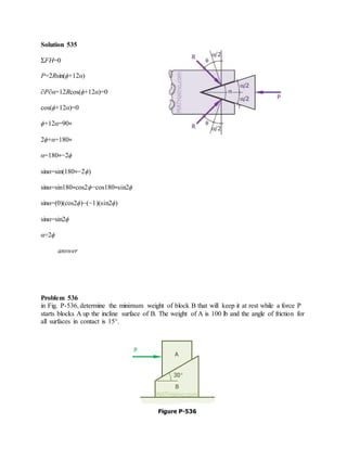 Solution 535
ΣFH=0
P=2Rsin(ϕ+12α)
∂P∂α=12Rcos(ϕ+12α)=0
cos(ϕ+12α)=0
ϕ+12α=90∘
2ϕ+α=180∘
α=180∘−2ϕ
sinα=sin(180∘−2ϕ)
sinα=sin180∘cos2ϕ−cos180∘sin2ϕ
sinα=(0)(cos2ϕ)−(−1)(sin2ϕ)
sinα=sin2ϕ
α=2ϕ
answer
Problem 536
in Fig. P-536, determine the minimum weight of block B that will keep it at rest while a force P
starts blocks A up the incline surface of B. The weight of A is 100 lb and the angle of friction for
all surfaces in contact is 15°.
 