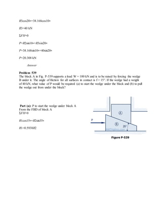 R3cos20∘=38.168cos10∘
R3=40 kN
ΣFH=0
P=R2sin10∘+R3sin20∘
P=38.168sin10∘+40sin20∘
P=20.308 kN
Answer
Problem 539
The block A in Fig. P-539 supports a load W = 100 kN and is to be raised by forcing the wedge
B under it. The angle of friction for all surfaces in contact is f = 15°. If the wedge had a weight
of 40 kN, what value of P would be required (a) to start the wedge under the block and (b) to pull
the wedge out from under the block?
Part (a): P to start the wedge under block A
From the FBD of block A
ΣFH=0
R1cos15∘=R2sin35∘
R1=0.5938R2
 