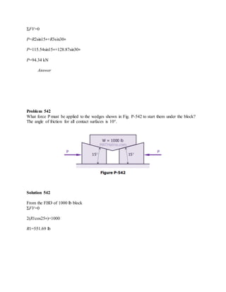ΣFV=0
P=R2sin15∘+R3sin30∘
P=115.54sin15∘+128.87sin30∘
P=94.34 kN
Answer
Problem 542
What force P must be applied to the wedges shown in Fig. P-542 to start them under the block?
The angle of friction for all contact surfaces is 10°.
Solution 542
From the FBD of 1000 lb block
ΣFV=0
2(R1cos25∘)=1000
R1=551.69 lb
 