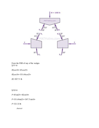 From the FBD of any of the wedges
ΣFV=0
R2cos10∘=R1cos25∘
R2cos10∘=551.69cos25∘
R2=507.71 lb
ΣFH=0
P=R1sin25∘+R2sin10∘
P=551.69sin25∘+507.71sin10∘
P=321.32 lb
Answer
 
