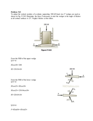 Problem 543
To adjust the vertical position of a column supporting 200-kN load, two 5° wedges are used as
shown in Fig. P-543. Determine the force P necessary to start the wedges is the angle of friction
at all contact surfaces is 25°. Neglect friction at the rollers.
From the FBD of the upper wedge
ΣFV=0
R2cos30∘=200
R2=230.94 kN
From the FBD of the lower wedge
ΣFV=0
R3cos25∘=R2cos30∘
R3cos25∘=230.94cos30∘
R3=220.68 kN
ΣFH=0
P=R2sin30∘+R3sin25∘
 