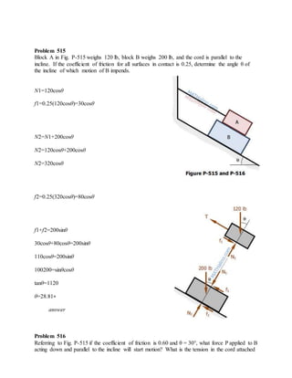 Problem 515
Block A in Fig. P-515 weighs 120 lb, block B weighs 200 lb, and the cord is parallel to the
incline. If the coefficient of friction for all surfaces in contact is 0.25, determine the angle θ of
the incline of which motion of B impends.
N1=120cosθ
f1=0.25(120cosθ)=30cosθ
N2=N1+200cosθ
N2=120cosθ+200cosθ
N2=320cosθ
f2=0.25(320cosθ)=80cosθ
f1+f2=200sinθ
30cosθ+80cosθ=200sinθ
110cosθ=200sinθ
100200=sinθcosθ
tanθ=1120
θ=28.81∘
answer
Problem 516
Referring to Fig. P-515 if the coefficient of friction is 0.60 and θ = 30°, what force P applied to B
acting down and parallel to the incline will start motion? What is the tension in the cord attached
 